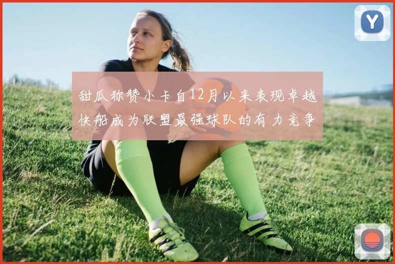 甜瓜称赞小卡自12月以来表现卓越快船成为联盟最强球队的有力竞争者