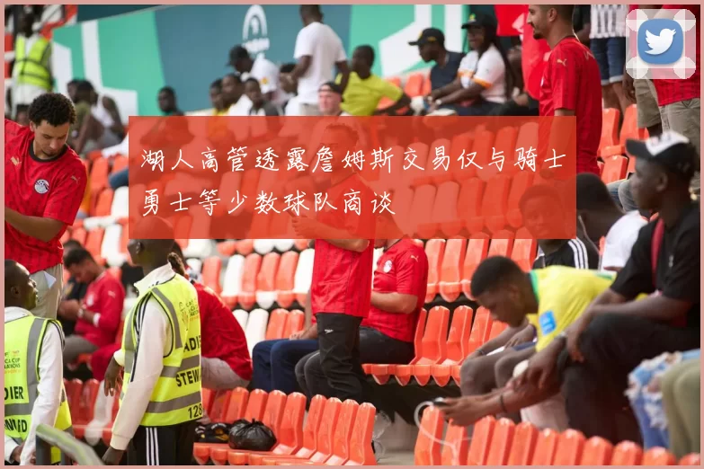 湖人高管透露詹姆斯交易仅与骑士勇士等少数球队商谈