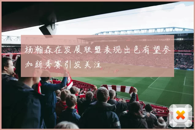 杨瀚森在发展联盟表现出色有望参加新秀赛引发关注