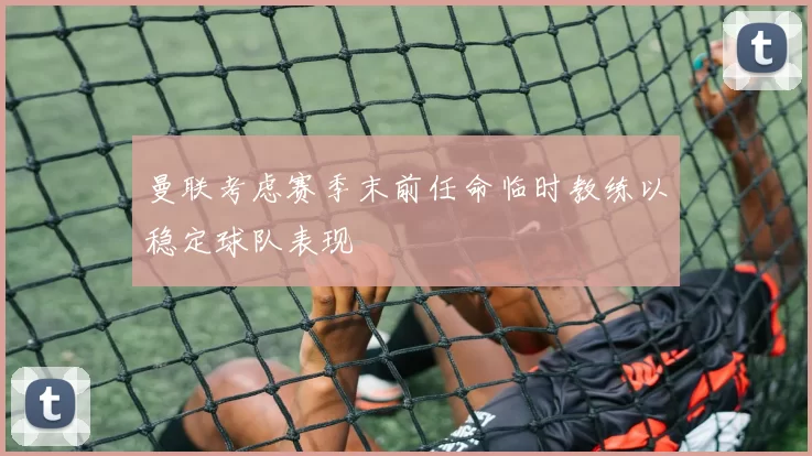 曼联考虑赛季末前任命临时教练以稳定球队表现