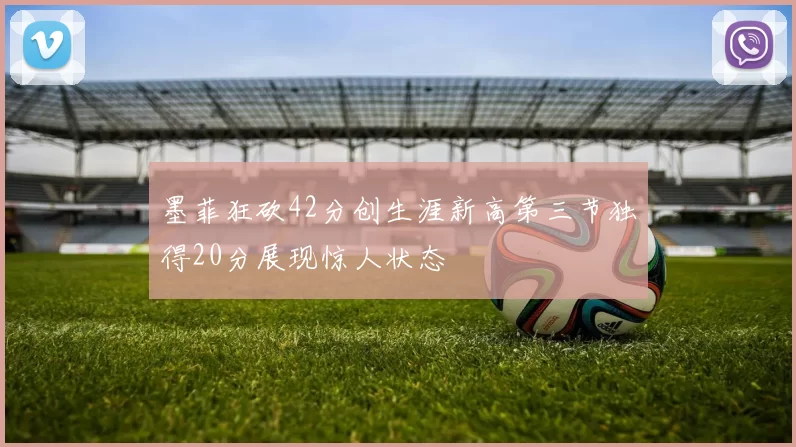 墨菲狂砍42分创生涯新高第三节独得20分展现惊人状态