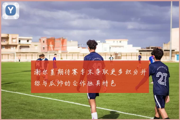 谢尔基期待赛季末争取更多积分并称与瓜帅的合作独具特色