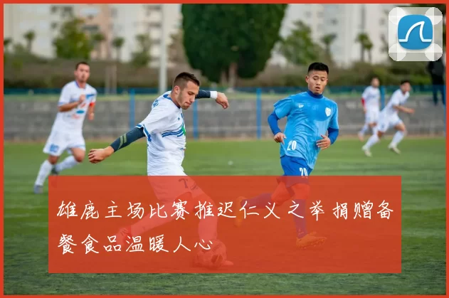 雄鹿主场比赛推迟仁义之举捐赠备餐食品温暖人心