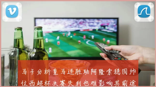 马卡分析皇马连胜助阿隆索稳固帅位西超杯决赛失利也难影响其前途