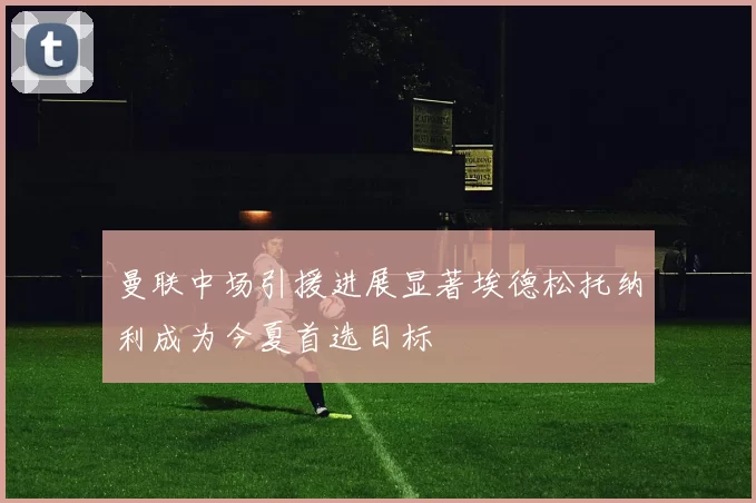 曼联中场引援进展显著埃德松托纳利成为今夏首选目标